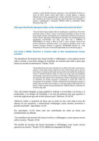 5
envolve a caída família humana, enquanto a Sua divindade Se firma no
trono de Deus. Somos salvos pelo subir a escada degrau a degrau,
olhando para Cristo, apegando-nos a Cristo, elevando-nos passo a passo
até a estatura de Cristo, de modo que Ele Se faz para nós sabedoria e
justiça e santificação e redenção." WHITE, Ellen G., Conselhos Sobre
Educação, Pág. 133.
10) o que diz Charles Spurgeon sobre os Dez mandamentos da lei de Deus?
"Uma tal observação implica falta de meditação e experiência. Esse dois
preceitos (amor a Deus e amor ao próximo) abrangem os dez, em seu
mais amplo sentido, não podendo ser considerados exclusão de um jota ou
til dos mesmos. Quaisquer dificuldades existentes nos mandamentos são
igualmente encontradas nos dois, que lhes são a SÚMULA E
SUBSTÂNCIA. Se amais a Deus de todo o vosso coração, torna-se-vos
preciso observar a primeira parte; e se amais ao próximo como a vós
mesmas, precisais observar a segunda." SPURGEON, Charles. H., The
Perpetuity of The Law of God (A Perpetuidade da Lei de Deus), pág. 5.
11) como a Bíblia descreve o cenário onde os Dez mandamentos foram
escritos?
“Ao amanhecer do terceiro dia, houve trovões, e relâmpagos, e uma espessa nuvem
sobre o monte, e mui forte clangor de trombeta, de maneira que todo o povo que
estava no arraial se estremeceu.” Êxodo: 19.16.
“Na manhã do terceiro dia, volvendo-se os olhares de todo o povo para o
monte, o cimo deste estava coberto de uma nuvem densa, que se tornou
mais negra e compacta, descendo até que toda a montanha foi envolta em
trevas e terrível mistério. Então se ouviu um som como de trombeta,
convocando o povo para encontrar-se com Deus; e Moisés guiou-os ao pé
da montanha. Da espessa treva chamejavam vívidos relâmpagos, enquanto
os ribombos do trovão ecoavam e tornavam a ecoar por entre as
montanhas circunvizinhas. "E todo o Monte de Sinai fumegava, porque o
Senhor descera sobre ele em fogo; e o seu fumo subiu como fumo de um
forno, e todo o monte tremia grandemente.” WHITE, Ellen G., Patriarcas e
Profetas, Pág. 304.
“Ora, não tendes chegado ao fogo palpável e ardente, e à escuridão, e às trevas, e à
tempestade, e ao clangor da trombeta, e ao som de palavras tais, que quantos o
ouviram suplicaram que não se lhes falasse mais.” Hebreus: 12.18-19.
“Abriu-se, então, o santuário de Deus, que se acha no céu, e foi vista a arca da
Aliança no seu santuário, e sobrevieram relâmpagos, vozes, trovões, terremoto e
grande saraivada.”- Apocalipse: 11.19.
Em apocalipse. 11.19, Deus está nos convidando de volta ao Sinai, aos
mandamentos, ao sábado.
“Ao amanhecer do terceiro dia, houve trovões, e relâmpagos, e uma espessa nuvem
sobre o monte...” Êxodo: 19.16
“Na manhã do terceiro dia houve trovoadas e relâmpagos, uma nuvem escura
apareceu no monte...” Êxodo: 19:16. (Bíblia na Linguagem de Hoje)
 