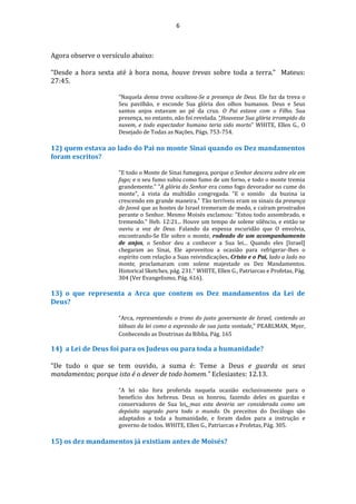6
Agora observe o versículo abaixo:
“Desde a hora sexta até à hora nona, houve trevas sobre toda a terra.” Mateus:
27:45.
“Naquela densa treva ocultava-Se a presença de Deus. Ele faz da treva o
Seu pavilhão, e esconde Sua glória dos olhos humanos. Deus e Seus
santos anjos estavam ao pé da cruz. O Pai estava com o Filho. Sua
presença, no entanto, não foi revelada. “Houvesse Sua glória irrompido da
nuvem, e todo espectador humano teria sido morto” WHITE, Ellen G., O
Desejado de Todas as Nações, Págs. 753-754.
12) quem estava ao lado do Pai no monte Sinai quando os Dez mandamentos
foram escritos?
"E todo o Monte de Sinai fumegava, porque o Senhor descera sobre ele em
fogo; e o seu fumo subiu como fumo de um forno, e todo o monte tremia
grandemente." "A glória do Senhor era como fogo devorador no cume do
monte", à vista da multidão congregada. "E o sonido da buzina ia
crescendo em grande maneira." Tão terríveis eram os sinais da presença
de Jeová que as hostes de Israel tremeram de medo, e caíram prostrados
perante o Senhor. Mesmo Moisés exclamou: "Estou todo assombrado, e
tremendo." Heb. 12:21... Houve um tempo de solene silêncio, e então se
ouviu a voz de Deus. Falando da espessa escuridão que O envolvia,
encontrando-Se Ele sobre o monte, rodeado de um acompanhamento
de anjos, o Senhor deu a conhecer a Sua lei... Quando eles [Israel]
chegaram ao Sinai, Ele aproveitou a ocasião para refrigerar-lhes o
espírito com relação a Suas reivindicações. Cristo e o Pai, lado a lado no
monte, proclamaram com solene majestade os Dez Mandamentos.
Historical Sketches, pág. 231." WHITE, Ellen G., Patriarcas e Profetas, Pág.
304 (Ver Evangelismo, Pág. 616).
13) o que representa a Arca que contem os Dez mandamentos da Lei de
Deus?
“Arca, representando o trono do justo governante de Israel, contendo as
tábuas da lei como a expressão de sua justa vontade.” PEARLMAN, Myer,
Conhecendo as Doutrinas da Bíblia, Pág. 165
14) a Lei de Deus foi para os Judeus ou para toda a humanidade?
“De tudo o que se tem ouvido, a suma é: Teme a Deus e guarda os seus
mandamentos; porque isto é o dever de todo homem.” Eclesiastes: 12.13.
“A lei não fora proferida naquela ocasião exclusivamente para o
benefício dos hebreus. Deus os honrou, fazendo deles os guardas e
conservadores de Sua lei, mas esta deveria ser considerada como um
depósito sagrado para todo o mundo. Os preceitos do Decálogo são
adaptados a toda a humanidade, e foram dados para a instrução e
governo de todos. WHITE, Ellen G., Patriarcas e Profetas, Pág. 305.
15) os dez mandamentos já existiam antes de Moisés?
 