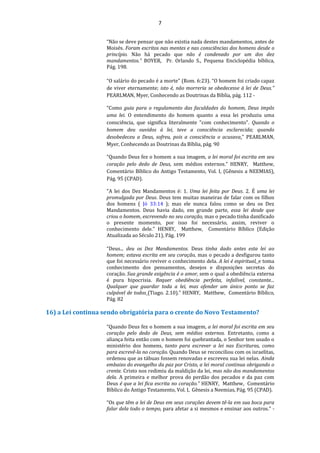 7
“Não se deve pensar que não existia nada destes mandamentos, antes de
Moisés. Foram escritos nas mentes e nas consciências dos homens desde o
princípio. Não há pecado que não é condenado por um dos dez
mandamentos.” BOYER, Pr. Orlando S., Pequena Enciclopédia bíblica,
Pág. 198.
“O salário do pecado é a morte" (Rom. 6:23). “O homem foi criado capaz
de viver eternamente; isto é, não morreria se obedecesse à lei de Deus.”
PEARLMAN, Myer, Conhecendo as Doutrinas da Bíblia, pág. 112 -
“Como guia para o regulamento das faculdades do homem, Deus impôs
uma lei. O entendimento do homem quanto a essa lei produziu uma
consciência, que significa literalmente "com conhecimento". Quando o
homem deu ouvidos à lei, teve a consciência esclarecida; quando
desobedeceu a Deus, sofreu, pois a consciência o acusava.” PEARLMAN,
Myer, Conhecendo as Doutrinas da Bíblia, pág. 90
“Quando Deus fez o homem a sua imagem, a lei moral foi escrita em seu
coração pelo dedo de Deus, sem médios externos.” HENRY, Matthew,
Comentário Bíblico do Antigo Testamento, Vol. I, (Gênesis a NEEMIAS),
Pág. 95 (CPAD).
"A lei dos Dez Mandamentos é: 1. Uma lei feita por Deus. 2. É uma lei
promulgada por Deus. Deus tem muitas maneiras de falar com os filhos
dos homens ( Jó 33:14 ); mas ele nunca falou como se deu os Dez
Mandamentos. Deus havia dado, em grande parte, essa lei desde que
criou o homem, escrevendo no seu coração, mas o pecado tinha danificado
o presente momento, por isso foi necessário, assim, reviver o
conhecimento dele." HENRY, Matthew, Comentário Bíblico (Edição
Atualizada ao Século 21), Pág. 199
“Deus... deu os Dez Mandamentos. Deus tinha dado antes esta lei ao
homem; estava escrita em seu coração, mas o pecado a desfigurou tanto
que foi necessário reviver o conhecimento dela. A lei é espiritual, e toma
conhecimento dos pensamentos, desejos e disposições secretas do
coração. Sua grande exigência é o amor, sem o qual a obediência externa
é pura hipocrisia. Requer obediência perfeita, infalível, constante...
Qualquer que guardar toda a lei, mas ofender um único ponto se faz
culpável de todos (Tiago. 2.10).” HENRY, Matthew, Comentário Bíblico,
Pág. 82
16) a Lei continua sendo obrigatória para o crente do Novo Testamento?
“Quando Deus fez o homem a sua imagem, a lei moral foi escrita em seu
coração pelo dedo de Deus, sem médios externos. Entretanto, como a
aliança feita então com o homem foi quebrantada, o Senhor tem usado o
ministério dos homens, tanto para escrever a lei nas Escrituras, como
para escrevê-la no coração. Quando Deus se reconciliou com os israelitas,
ordenou que as tábuas fossem renovadas e escreveu sua lei nelas. Ainda
embaixo do evangelho da paz por Cristo, a lei moral continua obrigando o
crente. Cristo nos redimiu da maldição da lei, mas não dos mandamentos
dela. A primeira e melhor prova do perdão dos pecados e da paz com
Deus é que a lei fica escrita no coração.” HENRY, Matthew, Comentário
Bíblico do Antigo Testamento, Vol. I, Gênesis a Neemias, Pág. 95 (CPAD).
“Os que têm a lei de Deus em seus corações devem tê-la em sua boca para
falar dela todo o tempo, para afetar a si mesmos e ensinar aos outros.” -
 