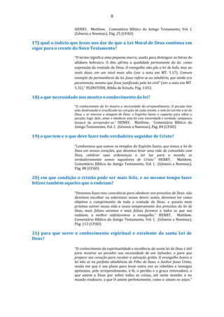 8
HENRY, Matthew, Comentário Bíblico do Antigo Testamento, Vol. I,
(Gênesis a Neemias), Pág. 25 (CPAD)
17) qual o indicio que Jesus nos dar de que a Lei Moral de Deus continua em
vigor para o crente do Novo Testamento?
“O termo significa uma pequena marca, usada para distinguir as letras do
alfabeto hebraico. O dito afirma a qualidade permanente da lei, como
expressão da vontade de Deus. O evangelho não pôs a lei de lado, mas ao
invés disso, em um nível mais alto (ver a nota em MT. 5.17). Comum
exemplo da permanência da lei, Jesus refere-se ao adultério, que ainda era
pecaminoso, mesmo que fosse justificado pela lei civil” (ver a nota em MT.
5.32).” PLENITUDE, Biblia de Estudo, Pág. 1.052.
18) a que necessidade nos mostra o conhecimento da lei?
“O conhecimento da lei mostra a necessidade do arrependimento. O pecado tem
sido destronado e crucificado no coração de cada crente, e nele foi escrita a lei de
Deus, e se renovou a imagem de Deus. o Espírito Santo o capacita para odiar o
pecado, fugir dele, amar e obedecer esta lei com sinceridade e verdade; tampouco
deixará de arrepender-se.” HENRY, Matthew, Comentário Bíblico do
Antigo Testamento, Vol. I, (Gênesis a Neemias), Pág. 84 (CPAD)
19) o que tem e o que deve fazer todo verdadeiro seguidor de Cristo?
“Lembremos que somos os templos do Espírito Santo, que temos a lei de
Deus em nossos corações, que devemos levar uma vida de comunhão com
Deus, celebrar suas ordenanças e ser luz para o mundo, se
verdadeiramente somos seguidores de Cristo.” HENRY, Matthew,
Comentário Bíblico do Antigo Testamento, Vol. I, (Gênesis a Neemias),
Pág. 88 (CPAD)
20) em que condição o cristão pode ser mais feliz, e ao mesmo tempo fazer
felizes também aqueles que o rodeiam?
“Devemos fazer-nos consciência para obedecer aos preceitos de Deus. não
devemos escolher ou selecionar nosso dever; antes, devemos ter como
objetivo o cumprimento de toda a vontade de Deus. e quanto mais
próxima estiver nossa vida e nosso temperamento dos preceitos da lei de
Deus, mais felizes seremos e mais felizes faremos a todos os que nos
rodeiam, e melhor enfeitaremos o evangelho.” HENRY, Matthew,
Comentário Bíblico do Antigo Testamento, Vol. I, (Gênesis a Neemias),
Pág. 112 (CPAD)
21) para que serve o conhecimento espiritual e excelente da santa Lei de
Deus?
“O conhecimento da espiritualidade e excelência da santa lei de Deus é útil
para mostrar ao pecador sua necessidade de um Salvador, e para que
prepare seu coração para receber a salvação grátis. O evangelho honra a
lei não só na perfeita obediência do Filho de Deus, o Senhor Jesus Cristo,
senão em que é um plano para levar outra vez os rebeldes e inimigos
apóstatas, pelo arrependimento, à fé, o perdão e a graça renovadora, a
que amem a Deus por sobre todas as coisas, até neste mundo; e no
mundo vindouro, a que O amem perfeitamente, como o amam os anjos.”
 