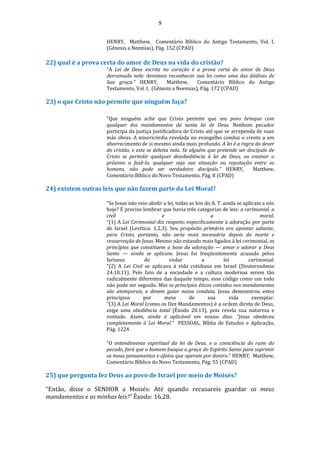 9
HENRY, Matthew, Comentário Bíblico do Antigo Testamento, Vol. I,
(Gênesis a Neemias), Pág. 152 (CPAD)
22) qual é a prova certa do amor de Deus na vida do cristão?
“A Lei de Deus escrita no coração é a prova certa do amor de Deus
derramado nele: devemos reconhecer sua lei como uma das dádivas de
Sua graça.” HENRY, Matthew, Comentário Bíblico do Antigo
Testamento, Vol. I, (Gênesis a Neemias), Pág. 172 (CPAD)
23) o que Cristo não permite que ninguém faça?
“Que ninguém ache que Cristo permite que seu povo brinque com
qualquer dos mandamentos da santa lei de Deus. Nenhum pecador
participa da justiça justificadora de Cristo até que se arrependa de suas
más obras. A misericórdia revelada no evangelho conduz o crente a um
aborrecimento de si mesmo ainda mais profundo. A lei é a regra do dever
do cristão, e este se deleita nela. Se alguém que pretende ser discípulo de
Cristo se permitir qualquer desobediência à lei de Deus, ou ensinar o
próximo a fazê-lo, qualquer seja sua situação ou reputação entre os
homens, não pode ser verdadeiro discípulo.” HENRY, Matthew,
Comentário Bíblico do Novo Testamento, Pág. 8 (CPAD)
24) existem outras leis que não fazem parte da Lei Moral?
“Se Jesus não veio abolir a lei, todas as leis do A. T. ainda se aplicam a nós
hoje? É preciso lembrar que havia três categorias de leis: a cerimonial, a
civil e a moral.
“(1) A Lei Cerimonial diz respeito especificamente à adoração por parte
de Israel (Levítico. 1.2,3). Seu propósito primário era apontar adiante,
para Cristo, portanto, não seria mais necessária depois da morte e
ressurreição de Jesus. Mesmo não estando mais ligados à lei cerimonial, os
princípios que constituem a base da adoração — amar e adorar a Deus
Santo — ainda se aplicam. Jesus foi freqüentemente acusado pelos
fariseus de violar a lei cerimonial.
“(2) A Lei Civil se aplicava à vida cotidiana em Israel (Deuteronômio
24.10,11). Pelo fato de a sociedade e a cultura modernas serem tão
radicalmente diferentes das daquele tempo, esse código como um todo
não pode ser seguido. Mas os princípios éticos contidos nos mandamentos
são atemporais, e devem guiar nossa conduta. Jesus demonstrou estes
princípios por meio de sua vida exemplar.
“(3) A Lei Moral (como os Dez Mandamentos) é a ordem direta de Deus,
exige uma obediência total (Êxodo 20.13), pois revela sua natureza e
vontade. Assim, ainda é aplicável em nossos dias. “Jesus obedeceu
completamente à Lei Moral.” PESSOAL, Bíblia de Estudos e Aplicação,
Pág. 1224
“O entendimento espiritual da lei de Deus, e a consciência do ruim do
pecado, fará que o homem busque a graça do Espírito Santo para suprimir
os maus pensamentos e afetos que operam por dentro.” HENRY, Matthew,
Comentário Bíblico do Novo Testamento, Pág. 55 (CPAD)
25) que pergunta fez Deus ao povo de Israel por meio de Moisés?
“Então, disse o SENHOR a Moisés: Até quando recusareis guardar os meus
mandamentos e as minhas leis?” Êxodo: 16.28.
 