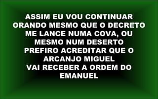 ASSIM EU VOU CONTINUAR
ORANDO MESMO QUE O DECRETO
ME LANCE NUMA COVA, OU
MESMO NUM DESERTO
PREFIRO ACREDITAR QUE O
ARCANJO MIGUEL
VAI RECEBER A ORDEM DO
EMANUEL
 