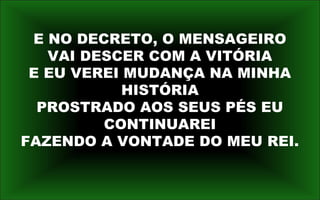 E NO DECRETO, O MENSAGEIRO
VAI DESCER COM A VITÓRIA
E EU VEREI MUDANÇA NA MINHA
HISTÓRIA
PROSTRADO AOS SEUS PÉS EU
CONTINUAREI
FAZENDO A VONTADE DO MEU REI.
 