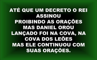 ATÉ QUE UM DECRETO O REI
ASSINOU
PROIBINDO AS ORAÇÕES
MAS DANIEL OROU
LANÇADO FOI NA COVA, NA
COVA DOS LEÕES
MAS ELE CONTINUOU COM
SUAS ORAÇÕES.
 