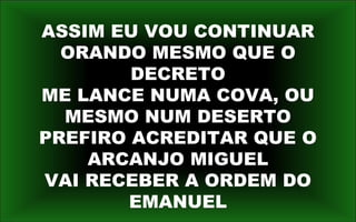 ASSIM EU VOU CONTINUAR
ORANDO MESMO QUE O
DECRETO
ME LANCE NUMA COVA, OU
MESMO NUM DESERTO
PREFIRO ACREDITAR QUE O
ARCANJO MIGUEL
VAI RECEBER A ORDEM DO
EMANUEL
 