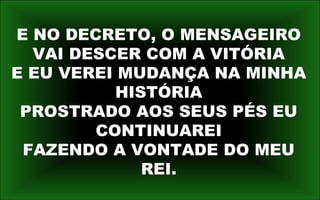 E NO DECRETO, O MENSAGEIRO
VAI DESCER COM A VITÓRIA
E EU VEREI MUDANÇA NA MINHA
HISTÓRIA
PROSTRADO AOS SEUS PÉS EU
CONTINUAREI
FAZENDO A VONTADE DO MEU
REI.
 