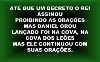 ATÉ QUE UM DECRETO O REI
ASSINOU
PROIBINDO AS ORAÇÕES
MAS DANIEL OROU
LANÇADO FOI NA COVA, NA
COVA DOS LEÕES
MAS ELE CONTINUOU COM
SUAS ORAÇÕES.
 