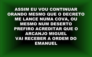 ASSIM EU VOU CONTINUAR
ORANDO MESMO QUE O DECRETO
ME LANCE NUMA COVA, OU
MESMO NUM DESERTO
PREFIRO ACREDITAR QUE O
ARCANJO MIGUEL
VAI RECEBER A ORDEM DO
EMANUEL
 