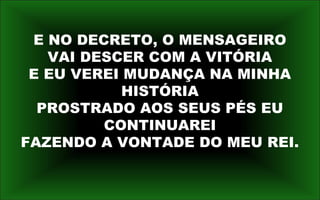 E NO DECRETO, O MENSAGEIRO
VAI DESCER COM A VITÓRIA
E EU VEREI MUDANÇA NA MINHA
HISTÓRIA
PROSTRADO AOS SEUS PÉS EU
CONTINUAREI
FAZENDO A VONTADE DO MEU REI.
 