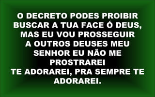 O DECRETO PODES PROIBIR
BUSCAR A TUA FACE Ó DEUS,
MAS EU VOU PROSSEGUIR
A OUTROS DEUSES MEU
SENHOR EU NÃO ME
PROSTRAREI
TE ADORAREI, PRA SEMPRE TE
ADORAREI.
 