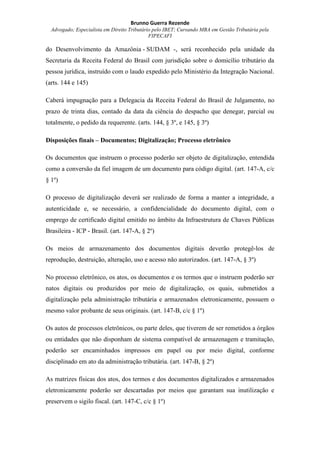 Brunno Guerra Rezende
Advogado; Especialista em Direito Tributário pelo IBET; Cursando MBA em Gestão Tributária pela
FIPECAFI
do Desenvolvimento da Amazônia - SUDAM -, será reconhecido pela unidade da
Secretaria da Receita Federal do Brasil com jurisdição sobre o domicílio tributário da
pessoa jurídica, instruído com o laudo expedido pelo Ministério da Integração Nacional.
(arts. 144 e 145)
Caberá impugnação para a Delegacia da Receita Federal do Brasil de Julgamento, no
prazo de trinta dias, contado da data da ciência do despacho que denegar, parcial ou
totalmente, o pedido da requerente. (arts. 144, § 3º, e 145, § 3º)
Disposições finais – Documentos; Digitalização; Processo eletrônico
Os documentos que instruem o processo poderão ser objeto de digitalização, entendida
como a conversão da fiel imagem de um documento para código digital. (art. 147-A, c/c
§ 1º)
O processo de digitalização deverá ser realizado de forma a manter a integridade, a
autenticidade e, se necessário, a confidencialidade do documento digital, com o
emprego de certificado digital emitido no âmbito da Infraestrutura de Chaves Públicas
Brasileira - ICP - Brasil. (art. 147-A, § 2º)
Os meios de armazenamento dos documentos digitais deverão protegê-los de
reprodução, destruição, alteração, uso e acesso não autorizados. (art. 147-A, § 3º)
No processo eletrônico, os atos, os documentos e os termos que o instruem poderão ser
natos digitais ou produzidos por meio de digitalização, os quais, submetidos a
digitalização pela administração tributária e armazenados eletronicamente, possuem o
mesmo valor probante de seus originais. (art. 147-B, c/c § 1º)
Os autos de processos eletrônicos, ou parte deles, que tiverem de ser remetidos a órgãos
ou entidades que não disponham de sistema compatível de armazenagem e tramitação,
poderão ser encaminhados impressos em papel ou por meio digital, conforme
disciplinado em ato da administração tributária. (art. 147-B, § 2º)
As matrizes físicas dos atos, dos termos e dos documentos digitalizados e armazenados
eletronicamente poderão ser descartadas por meios que garantam sua inutilização e
preservem o sigilo fiscal. (art. 147-C, c/c § 1º)
 