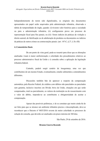 Brunno Guerra Rezende
Advogado; Especialista em Direito Tributário pelo IBET; Cursando MBA em Gestão Tributária pela
FIPECAFI
Independentemente de terem sido digitalizados, os originais dos documentos
apresentados em papel serão arquivados pela administração tributária, observada a
tabela de temporalidade do órgão, quando: (i) tiverem valor histórico para a sociedade
ou para a administração tributária; (ii) configurarem prova em processo de
representação fiscal para fins penais; ou (iii) forem indícios de práticas de violação a
direito autoral, de falsificação ou de adulteração de produtos ou documentos ou indícios
de práticas de outros crimes ou contravenções penais. (art. 147-C, § 2º, I, II e III)
4. Comentários finais
De um ponto de vista geral, pode-se resumir para dizer que as alterações
analisadas visam à maior uniformização e celeridade dos procedimentos relativos ao
processo administrativo fiscal da União e à consulta sobre a aplicação da legislação
tributária federal.
Contudo, poderá surgir cenário de insegurança, uma vez que
contribuintes de um mesmo Estado, eventualmente, estarão submetidos a entendimentos
diferentes.
Discussões também hão de aparecer a respeito da compensação
automática, pela Receita Federal, de créditos com débitos não parcelados ou parcelados
sem garantia, inclusive inscritos em Dívida Ativa da União, situações em que serão
compensados, total ou parcialmente, os valores da restituição ou do ressarcimento com
o valor do débito, impondo-se ao contribuinte a obrigatoriedade de aceitar a
compensação.
Apesar das possíveis polêmicas, e de se constatar que muito ainda há de
ser feito para que se alcance um ambiente tributário preciso e descomplicado, deve-se
reconhecer que o Decreto nº 8853/2016 reveste de maior celeridade os processos de
solução de consulta, que deverão ser analisados em prazo máximo de 360 dias.
São Paulo, 29 de setembro de 2016.
Brunno Guerra Rezende
 