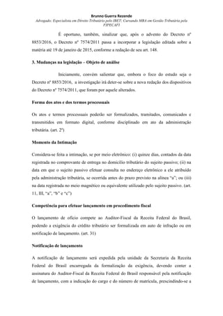Brunno Guerra Rezende
Advogado; Especialista em Direito Tributário pelo IBET; Cursando MBA em Gestão Tributária pela
FIPECAFI
É oportuno, também, sinalizar que, após o advento do Decreto nº
8853/2016, o Decreto nº 7574/2011 passa a incorporar a legislação editada sobre a
matéria até 19 de janeiro de 2015, conforme a redação de seu art. 148.
3. Mudanças na legislação – Objeto de análise
Iniciamente, convém salientar que, embora o foco do estudo seja o
Decreto nº 8853/2016, a investigação irá deter-se sobre a nova redação dos dispositivos
do Decreto nº 7574/2011, que foram por aquele alterados.
Forma dos atos e dos termos processuais
Os atos e termos processuais poderão ser formalizados, tramitados, comunicados e
transmitidos em formato digital, conforme disciplinado em ato da administração
tributária. (art. 2º)
Momento da Intimação
Considera-se feita a intimação, se por meio eletrônico: (i) quinze dias, contados da data
registrada no comprovante de entrega no domicílio tributário do sujeito passivo; (ii) na
data em que o sujeito passivo efetuar consulta no endereço eletrônico a ele atribuído
pela administração tributária, se ocorrida antes do prazo previsto na alínea “a”; ou (iii)
na data registrada no meio magnético ou equivalente utilizado pelo sujeito passivo. (art.
11, III, “a”, “b” e “c”)
Competência para efetuar lançamento em procedimento fiscal
O lançamento de ofício compete ao Auditor-Fiscal da Receita Federal do Brasil,
podendo a exigência do crédito tributário ser formalizada em auto de infração ou em
notificação de lançamento. (art. 31)
Notificação de lançamento
A notificação de lançamento será expedida pela unidade da Secretaria da Receita
Federal do Brasil encarregada da formalização da exigência, devendo conter a
assinatura do Auditor-Fiscal da Receita Federal do Brasil responsável pela notificação
de lançamento, com a indicação do cargo e do número de matrícula, prescindindo-se a
 
