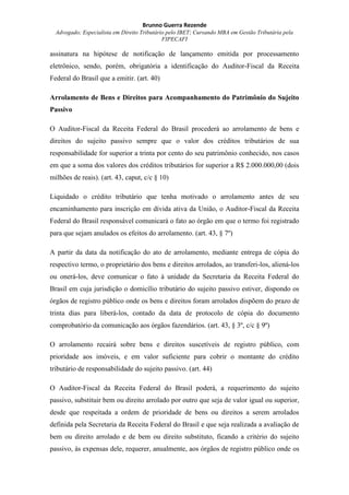Brunno Guerra Rezende
Advogado; Especialista em Direito Tributário pelo IBET; Cursando MBA em Gestão Tributária pela
FIPECAFI
assinatura na hipótese de notificação de lançamento emitida por processamento
eletrônico, sendo, porém, obrigatória a identificação do Auditor-Fiscal da Receita
Federal do Brasil que a emitir. (art. 40)
Arrolamento de Bens e Direitos para Acompanhamento do Patrimônio do Sujeito
Passivo
O Auditor-Fiscal da Receita Federal do Brasil procederá ao arrolamento de bens e
direitos do sujeito passivo sempre que o valor dos créditos tributários de sua
responsabilidade for superior a trinta por cento do seu patrimônio conhecido, nos casos
em que a soma dos valores dos créditos tributários for superior a R$ 2.000.000,00 (dois
milhões de reais). (art. 43, caput, c/c § 10)
Liquidado o crédito tributário que tenha motivado o arrolamento antes de seu
encaminhamento para inscrição em dívida ativa da União, o Auditor-Fiscal da Receita
Federal do Brasil responsável comunicará o fato ao órgão em que o termo foi registrado
para que sejam anulados os efeitos do arrolamento. (art. 43, § 7º)
A partir da data da notificação do ato de arrolamento, mediante entrega de cópia do
respectivo termo, o proprietário dos bens e direitos arrolados, ao transferi-los, aliená-los
ou onerá-los, deve comunicar o fato à unidade da Secretaria da Receita Federal do
Brasil em cuja jurisdição o domicílio tributário do sujeito passivo estiver, dispondo os
órgãos de registro público onde os bens e direitos foram arrolados dispõem do prazo de
trinta dias para liberá-los, contado da data de protocolo de cópia do documento
comprobatório da comunicação aos órgãos fazendários. (art. 43, § 3º, c/c § 9º)
O arrolamento recairá sobre bens e direitos suscetíveis de registro público, com
prioridade aos imóveis, e em valor suficiente para cobrir o montante do crédito
tributário de responsabilidade do sujeito passivo. (art. 44)
O Auditor-Fiscal da Receita Federal do Brasil poderá, a requerimento do sujeito
passivo, substituir bem ou direito arrolado por outro que seja de valor igual ou superior,
desde que respeitada a ordem de prioridade de bens ou direitos a serem arrolados
definida pela Secretaria da Receita Federal do Brasil e que seja realizada a avaliação de
bem ou direito arrolado e de bem ou direito substituto, ficando a critério do sujeito
passivo, às expensas dele, requerer, anualmente, aos órgãos de registro público onde os
 