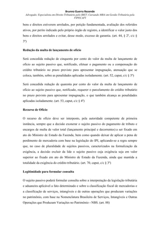 Brunno Guerra Rezende
Advogado; Especialista em Direito Tributário pelo IBET; Cursando MBA em Gestão Tributária pela
FIPECAFI
bens e direitos estiverem arrolados, por petição fundamentada, avaliação dos referidos
ativos, por perito indicado pelo próprio órgão de registro, a identificar o valor justo dos
bens e direitos arrolados e evitar, desse modo, excesso de garantia. (art. 44, § 2º, c/c §
3º)
Redução da multa de lançamento de ofício
Será concedida redução de cinquenta por cento do valor da multa de lançamento de
ofício ao sujeito passivo que, notificado, efetuar o pagamento ou a compensação do
crédito tributário no prazo previsto para apresentar impugnação, atenuação que se
coloca, também, sobre as penalidades aplicadas isoladamente. (art. 52, caput, c/c § 3º)
Será concedida redução de quarenta por cento do valor da multa de lançamento de
ofício ao sujeito passivo que, notificado, requerer o parcelamento do crédito tributário
no prazo previsto para apresentar impugnação, o que também alcança as penalidades
aplicadas isoladamente. (art. 53, caput, c/c § 4º)
Recurso de Ofício
O recurso de ofício deve ser interposto, pela autoridade competente de primeira
instância, sempre que a decisão exonerar o sujeito passivo do pagamento de tributo e
encargos de multa de valor total (lançamento principal e decorrentes) a ser fixado em
ato do Ministro de Estado da Fazenda, bem como quando deixar de aplicar a pena de
perdimento de mercadoria com base na legislação do IPI, aplicando-se a regra sempre
que, no caso de pluralidade de sujeitos passivos, caracterizados na formalização da
exigência, a decisão excluir da lide o sujeito passivo cuja exigência seja em valor
superior ao fixado em ato do Ministro de Estado da Fazenda, ainda que mantida a
totalidade da exigência do crédito tributário. (art. 70, caput, c/c § 3º)
Legitimidade para formular consulta
O sujeito passivo poderá formular consulta sobre a interpretação da legislação tributária
e aduaneira aplicável a fato determinado e sobre a classificação fiscal de mercadorias e
a classificação de serviços, intangíveis e de outras operações que produzam variações
no patrimônio, com base na Nomenclatura Brasileira de Serviços, Intangíveis e Outras
Operações que Produzam Variações no Patrimônio - NBS. (art. 88)
 