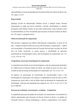 Brunno Guerra Rezende
Advogado; Especialista em Direito Tributário pelo IBET; Cursando MBA em Gestão Tributária pela
FIPECAFI
admissibilidade na forma disciplinada pela Secretaria da Receita Federal do Brasil. (art.
101, caput, c/c § 4º)
Representação
Qualquer servidor da administração tributária deverá, a qualquer tempo, formular
representação ao órgão que houver proferido a decisão, encaminhando as soluções
divergentes sobre idêntica matéria, de que tenha conhecimento, sendo realizado o juízo
de admissibilidade na forma disciplinada pela Secretaria da Receita Federal do Brasil.
(art. 102, caput, c/c parágrafo único)
Efeitos da declaração de compensação
Não havendo o pagamento dos débitos indevidamente compensados, no prazo de 30
dias – contados da data da ciência do ato que não homologou a compensação -, o débito
será encaminhado à Procuradoria-Geral da Fazenda Nacional para inscrição em dívida
ativa da União, ressalvada, ao sujeito passivo, a possibilidade de apresentar
manifestação de inconformidade contra a não homologação da compensação. (art. 111,
c/c art. 110 e art. 119)
Competência e prazo para homologação da compensação
A competência para decidir acerca da homologação ou não da compensação declarada é
do Auditor-Fiscal da Receita Federal do Brasil, que dispõe de prazo de cinco anos,
contados da data da entrega da Declaração de Compensação. (art. 112, c/c art. 113)
Na hipótese de apresentação de manifestação de inconformidade contra a não
homologação da compensação, fica suspensa a exigibilidade da multa de ofício de 50%
(cinquenta por cento) sobre o valor do débito objeto de declaração de compensação não
homologada - ainda que não impugnada essa exigência. (art. 116-A, c/c art. 74, § 17, da
Lei nº 9430/96)
Processos de restituição, ressarcimento e reembolso – Competência
A competência para apreciar pedidos de restituição, de ressarcimento e de reembolso de
tributos administrados pela Secretaria da Receita Federal do Brasil e os pedidos de
restituição relativos a direitos antidumping e a direitos compensatórios é do Auditor-
 
