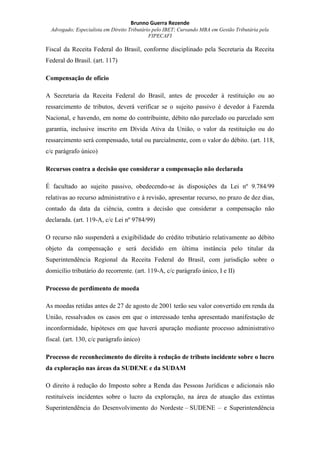 Brunno Guerra Rezende
Advogado; Especialista em Direito Tributário pelo IBET; Cursando MBA em Gestão Tributária pela
FIPECAFI
Fiscal da Receita Federal do Brasil, conforme disciplinado pela Secretaria da Receita
Federal do Brasil. (art. 117)
Compensação de ofício
A Secretaria da Receita Federal do Brasil, antes de proceder à restituição ou ao
ressarcimento de tributos, deverá verificar se o sujeito passivo é devedor à Fazenda
Nacional, e havendo, em nome do contribuinte, débito não parcelado ou parcelado sem
garantia, inclusive inscrito em Dívida Ativa da União, o valor da restituição ou do
ressarcimento será compensado, total ou parcialmente, com o valor do débito. (art. 118,
c/c parágrafo único)
Recursos contra a decisão que considerar a compensação não declarada
É facultado ao sujeito passivo, obedecendo-se às disposições da Lei nº 9.784/99
relativas ao recurso administrativo e à revisão, apresentar recurso, no prazo de dez dias,
contado da data da ciência, contra a decisão que considerar a compensação não
declarada. (art. 119-A, c/c Lei nº 9784/99)
O recurso não suspenderá a exigibilidade do crédito tributário relativamente ao débito
objeto da compensação e será decidido em última instância pelo titular da
Superintendência Regional da Receita Federal do Brasil, com jurisdição sobre o
domicílio tributário do recorrente. (art. 119-A, c/c parágrafo único, I e II)
Processo de perdimento de moeda
As moedas retidas antes de 27 de agosto de 2001 terão seu valor convertido em renda da
União, ressalvados os casos em que o interessado tenha apresentado manifestação de
inconformidade, hipóteses em que haverá apuração mediante processo administrativo
fiscal. (art. 130, c/c parágrafo único)
Processo de reconhecimento do direito à redução de tributo incidente sobre o lucro
da exploração nas áreas da SUDENE e da SUDAM
O direito à redução do Imposto sobre a Renda das Pessoas Jurídicas e adicionais não
restituíveis incidentes sobre o lucro da exploração, na área de atuação das extintas
Superintendência do Desenvolvimento do Nordeste – SUDENE – e Superintendência
 