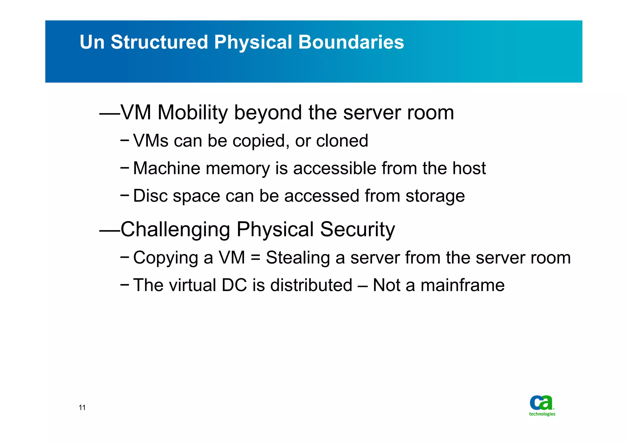 Un Structured Physical Boundaries


     — VM Mobility beyond the server room
       − VMs can be copied, or cloned
       − Machine memory is accessible from the host
       − Disc space can be accessed from storage
     — Challenging Physical Security
       − Copying a VM = Stealing a server from the server room
       − The virtual DC is distributed – Not a mainframe




11
 