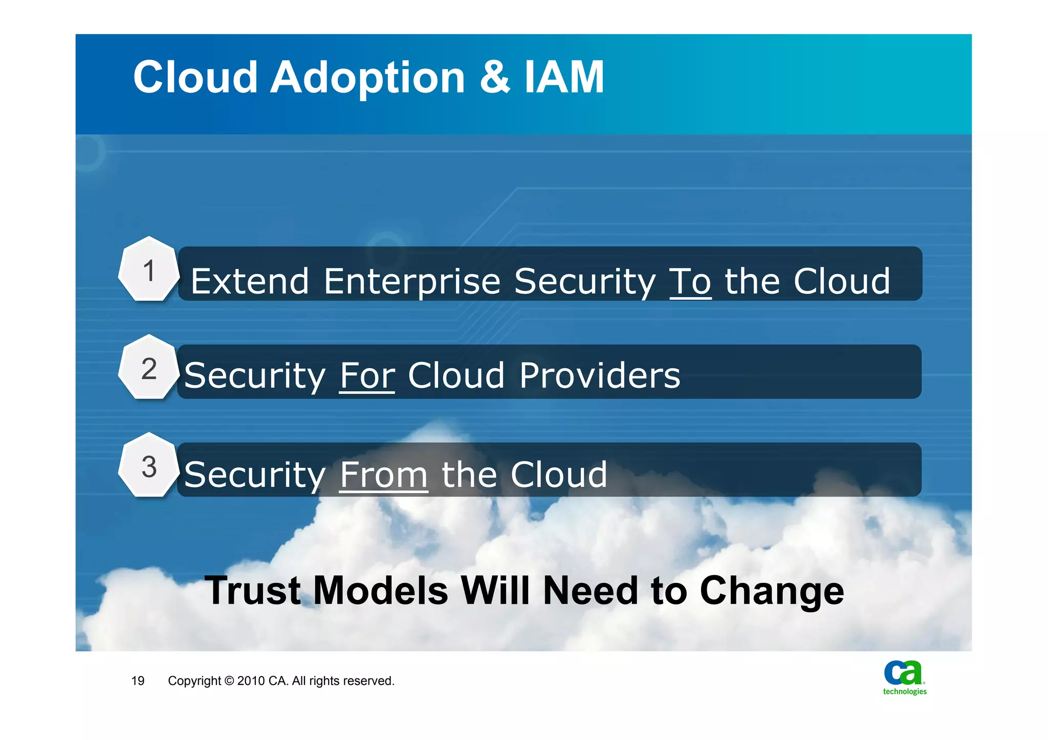Cloud Adoption & IAM



 1      Extend Enterprise Security To the Cloud

 2 Security For Cloud Providers


 3 Security From the Cloud



           Trust Models Will Need to Change

19   Copyright © 2010 CA. All rights reserved.
 