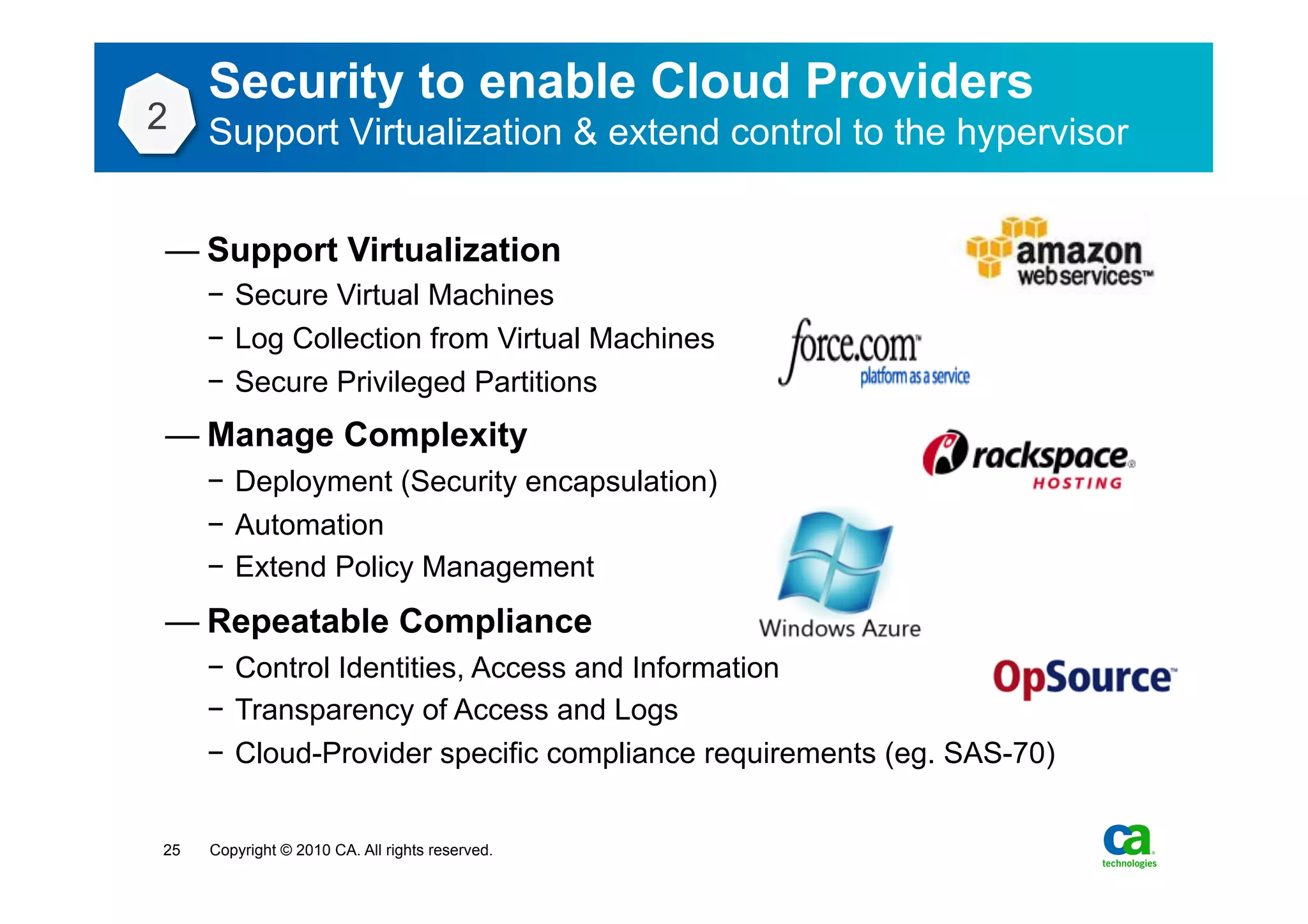 Security to enable Cloud Providers
2    Support Virtualization & extend control to the hypervisor


— Support Virtualization
     −  Secure Virtual Machines
     −  Log Collection from Virtual Machines
     −  Secure Privileged Partitions
— Manage Complexity
     −  Deployment (Security encapsulation)
     −  Automation
     −  Extend Policy Management
— Repeatable Compliance
     −  Control Identities, Access and Information
     −  Transparency of Access and Logs
     −  Cloud-Provider specific compliance requirements (eg. SAS-70)


25   Copyright © 2010 CA. All rights reserved.
 