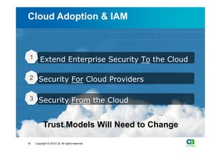 Cloud Adoption & IAM



 1      Extend Enterprise Security To the Cloud

 2 Security For Cloud Providers


 3 Security From the Cloud



           Trust Models Will Need to Change

19   Copyright © 2010 CA. All rights reserved.
 