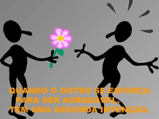 QUANDO O OUTRO SE ESFORÇA
 PARA SER AGRADÁVEL,
TEM UMA SEGUNDA INTENÇÃO.
 