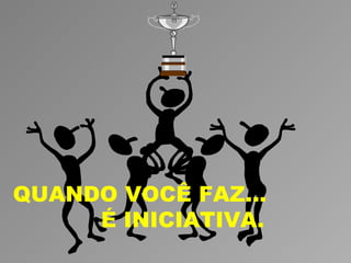 QUANDO VOCÊ FAZ...
     É INICIATIVA.
 