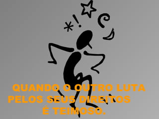 QUANDO O OUTRO LUTA
PELOS SEUS DIREITOS
     É TEIMOSO.
 