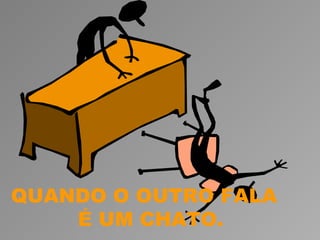 QUANDO O OUTRO FALA
    É UM CHATO.
 