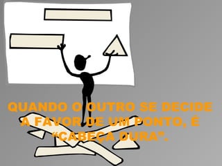 QUANDO O OUTRO SE DECIDE
 A FAVOR DE UM PONTO, É
     “CABEÇA DURA”.
 