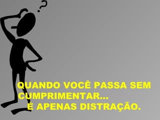 QUANDO VOCÊ PASSA SEM
CUMPRIMENTAR...
 É APENAS DISTRAÇÃO.
 