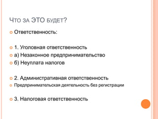 ЧТО ЗА ЭТО БУДЕТ?
   Ответственность:

 1. Уголовная ответственность
 а) Незаконное предпринимательство

 б) Неуплата налогов



   2. Административная ответственность
   Предпринимательская деятельность без регистрации


   3. Налоговая ответственность
 