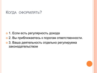 КОГДА ОФОРМЛЯТЬ?




 1. Если есть регулярность дохода
 2. Вы приближаетесь к порогам ответственности.

 3. Ваша деятельность отдельно регулируема
  законодательством
 