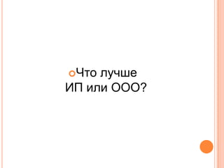 Что лучше
ИП или ООО?
 