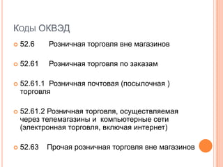 КОДЫ ОКВЭД
   52.6    Розничная торговля вне магазинов

   52.61   Розничная торговля по заказам

   52.61.1 Розничная почтовая (посылочная )
    торговля

   52.61.2 Розничная торговля, осуществляемая
    через телемагазины и компьютерные сети
    (электронная торговля, включая интернет)

   52.63   Прочая розничная торговля вне магазинов
 