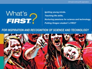 Igniting young minds.
Teaching life skills.
Nurturing passions for science and technology.
Putting Oregon student’s FIRST 	
  
FOR INSPIRATION AND RECOGNITION OF SCIENCE AND TECHNOLOGY
(501(c)(3) not-for-profit organization)
®
 