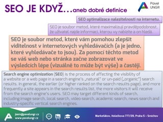 Markeťákov, Holečkova 777/39, Praha 5 – Smíchov
jsem@pavelungr.cz
www.pavelungr.cz
Search engine optimization (SEO) is the process of affecting the visibility of
a website or a web page in a search engine’s „natural“ or un-paid („organic“) search
results. In general, the earlier (or higher ranked on the search results page), and more
frequently a site appears in the search results list, the more visitors it will receive
from the search engine’s users. SEO may target different kinds of search,
including image search, local search, video search, academic search, news search and
industry-specific vertical search engines.
SEO je soubor metod, které maximalizují pravděpodobnost,
že uživatel najde informaci, kterou vy nabízíte a on hledá.
SEO optimalizace nalezitelnosti na internetu.
SEO je soubor metod, které vám pomohou zlepšit
viditelnost v internetových vyhledávačích (a je jedno,
které vyhledávače to jsou). Za pomocí těchto metod
se váš web nebo stránka začne zobrazovat ve
výsledcích lépe (vizuálně to může být výše) a častěji.
 