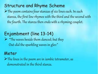 Structure and Rhyme Scheme
The poem contains four stanzas of six lines each. In each
stanza, the first line rhymes with the third and the second with
the fourth. The stanza then ends with a rhyming couplet.
Meter
The lines in the poem are in iambic tetrameter, as
demonstrated in the third stanza.
Enjambment (line 13-14)
 “The waves beside them danced; but they
Out-did the sparkling waves in glee:”
 
