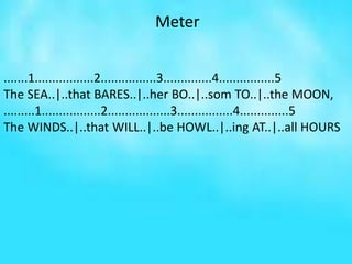 Meter
.......1.................2................3..............4................5
The SEA..|..that BARES..|..her BO..|..som TO..|..the MOON,
.........1.................2..................3................4..............5
The WINDS..|..that WILL..|..be HOWL..|..ing AT..|..all HOURS
 