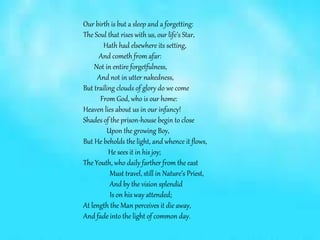 Our birth is but a sleep and a forgetting:
The Soul that rises with us, our life’s Star,
Hath had elsewhere its setting,
And cometh from afar:
Not in entire forgetfulness,
And not in utter nakedness,
But trailing clouds of glory do we come
From God, who is our home:
Heaven lies about us in our infancy!
Shades of the prison-house begin to close
Upon the growing Boy,
But He beholds the light, and whence it flows,
He sees it in his joy;
The Youth, who daily farther from the east
Must travel, still in Nature’s Priest,
And by the vision splendid
Is on his way attended;
At length the Man perceives it die away,
And fade into the light of common day.
 