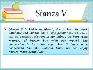 Stanza V
 Stanza V is highly significant, for it has the most
emphatic and famous line of the poem: “ Our birth is but a
sleep and a forgetting”. He says in our infancy we have some
memory of heaven but with our growth the
connection is lost. He says that if there is a
connection like the children have, we can enjoy
nature more beautifully.
 