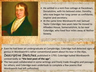  He settled in a rent-free cottage at Racedown,
Dorsetshire, with his beloved sister, Dorothy,
who now began her long career as confidante,
inspirer and secretary;
 At the same time Wordsworth met Samuel
Taylor Coleridge; two years later he moved to
Alfoxden House, Somersetshire, to be near
Coleridge, who lived four miles away at Nether
Stowey.
 Even he had been an undergraduate at Campbridge, Coleridge had detected signs of
genius in Wordsworth’s rather conventional poem about his tour in the Alps,
Descriptive Sketches, published in 1793. Coleridge hailed Wordsworth
unreservedly as “the best poet of the age”.
 The two poet collaborated in some writings and freely trade thoughts and passages
for others; and Coleridge even undertook to complete a few poems that
Wordsworth had left unfinished.
 