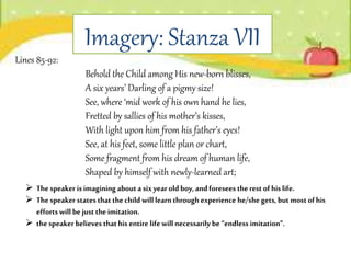 Imagery: Stanza VII
 Thespeaker isimaginingabouta six yearold boy,andforesees the rest of his life.
 Thespeaker states thatthechild will learn throughexperience he/she gets,but mostofhis
efforts will be just the imitation.
 thespeaker believes thathis entire life will necessarily be“endless imitation”.
Lines 85-92:
Behold the Child among His new-born blisses,
A six years’ Darling of a pigmy size!
See, where ‘mid work of his own hand he lies,
Fretted by sallies of his mother’s kisses,
With light upon him from his father’s eyes!
See, at his feet, some little plan or chart,
Some fragment from his dream of human life,
Shaped by himself with newly-learned art;
 