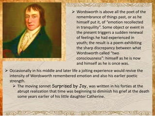  Wordsworth is above all the poet of the
remembrance of things past, or as he
himself put it, of “emotion recollected
in tranquility”. Some object or event in
the present triggers a sudden renewal
of feelings he had experienced in
youth; the result is a poem exhibiting
the sharp discrepancy between what
Wordsworth called “two
consciousness”: himself as he is now
and himself as he is once was.
 Occasionally in his middle and later life a jolting experience would revive the
intensity of Wordsworth remembered emotion and also his earlier poetic
strength.
 The moving sonnet Surprised by Joy, was written in his forties at the
abrupt realization that time was beginning to diminish his grief at the death
some years earlier of his little daughter Catherine.
 