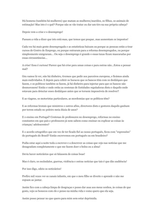 Há homens (também há mulheres) que matam as mulheres/maridos, os filhos, os animais de
estimação! Mas isto é o quê? Porque não se vão tratar ou dar um tiro na sua própria cabeça?
Depois vem a crise e o desemprego!
Passam a vida a dizer que isto está mau, que temos que poupar, mas aumentam os impostos!
Cada vez há mais gente desempregada e as estatísticas baixam ou porque as pessoas estão a tirar
cursos de Centro de Emprego, ou porque entraram para a reforma desempregados, ou porque
simplesmente emigraram... Ou seja o desemprego é grande e essas taxas ficam mascaradas por
essas circunstâncias...
A crise! Essa é curiosa! Parece que há crise para umas coisas e para outras não...Estou a pensar
mal?
Ora vamos lá ver, não há dinheiro, tivemos que pedir aos parceiros europeus, e ficámos ainda
mais endividados. E depois para cobrir os buracos que os bancos têm com os desfalques que
fazem, e os políticos também os fazem, já há dinheiro para injectar para que os bancos não
desmoronem! Então e onde estão as centenas de Entidades reguladoras disto e daquilo onde
estavam para detectar esses desfalques antes que se tornem impossíveis de resolver?
E as viagens, os motoristas particulares, as mordomias que os políticos têm?
E as reformas brutais que ministros e outros afins, directores disto e gestores daquilo ganham
por terem estado no poleiro meia dúzia de anos?
E o ensino em Portugal? Centenas de professores no desemprego, reformas no ensino
constantes em que pais e professores já nem sabem como ensinar ou explicar as coisas às
crianças/ adolescentes?
E o acordo ortográfico que em vez de ter ficado fiel ao nosso português, ficou com "expressões"
do português do Brasil? Então escrevemos em português ou em brasileiro?
Podia estar aqui a noite toda a escrever e a descrever as coisas que vejo nas notícias que me
desagradam completamente e que me fazem doer o bolso ou a alma!
Devia haver noticiários que só falassem de coisas boas!
Mas é claro, os escândalos, guerras, violência e outras notícias que tais é que dão audiência!
Por isso digo, odeio os noticiários!
Prefiro mil vezes ver os canais infantis, em que o meu filho se diverte e aprende e não me
enjoam ao jantar.
Assim fico com a cabeça limpa de desgraças e posso dar asas aos meus sonhos, às coisas de que
gosto, vejo os bonecos com ele e penso na minha vida e como quero que ela seja.
Assim posso pensar no que quero para mim sem estar deprimida.
 