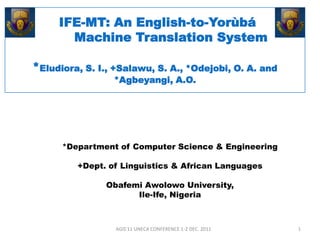 IFE-MT: An English-to-Yorùbá
       Machine Translation System

*Eludiora, S. I., +Salawu, S. A., *Odejobi, O. A. and
                 *Agbeyangi, A.O.




      *Department of Computer Science & Engineering

         +Dept. of Linguistics & African Languages

               Obafemi Awolowo University,
                     Ile-Ife, Nigeria



                 AGIS'11 UNECA CONFERENCE 1-2 DEC. 2011   1
 