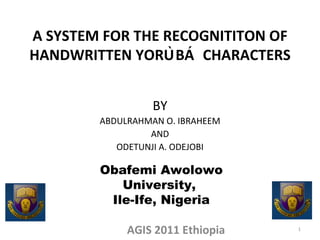A SYSTEM FOR THE RECOGNITITON OF HANDWRITTEN YORÙBÁ  CHARACTERS BY ABDULRAHMAN O. IBRAHEEM AND ODETUNJI A. ODEJOBI AGIS 2011 Ethiopia Obafemi Awolowo University,  Ile-Ife, Nigeria 