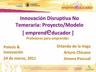 [ emprend e ducador  ] Profesores para emprender  Innovación Disruptiva No Temeraria: Proyecto/Modelo Orlando de la Vega Arturo Chicano Jimena Pascual Poiesis & Innovación 24 de marzo, 2011 