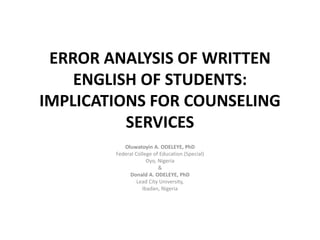 ERROR ANALYSIS OF WRITTEN
ENGLISH OF STUDENTS:
IMPLICATIONS FOR COUNSELING
SERVICES
Oluwatoyin A. ODELEYE, PhD
Federal College of Education (Special)
Oyo, Nigeria
&
Donald A. ODELEYE, PhD
Lead City University,
Ibadan, Nigeria
 