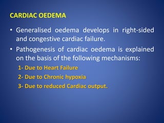 CARDIAC OEDEMA
• Generalised oedema develops in right-sided
and congestive cardiac failure.
• Pathogenesis of cardiac oedema is explained
on the basis of the following mechanisms:
1- Due to Heart Failure
2- Due to Chronic hypoxia
3- Due to reduced Cardiac output.
 